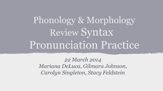 Phonology & Morphology
Review Syntax
Pronunciation Practice
22 March 2014
Mariana DeLuca, Gilmara Johnson,
Carolyn Singleton, Stacy Feldstein
 