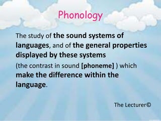 Phonology
The study of the sound systems of
languages, and of the general properties
displayed by these systems
(the contrast in sound [phoneme] ) which
make the difference within the
language.

                                The Lecturer©
 
