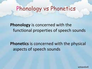 Phonology vs Phonetics

Phonology is concerned with the
 functional properties of speech sounds

Phonetics is concerned with the physical
 aspects of speech sounds


                                   wikipedia©
 