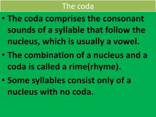 The coda
• The coda comprises the consonant
sounds of a syllable that follow the
nucleus, which is usually a vowel.
• The combination of a nucleus and a
coda is called a rime(rhyme).
• Some syllables consist only of a
nucleus with no coda.
 