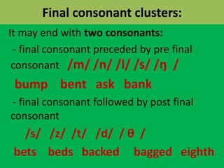 Final consonant clusters:
It may end with two consonants:
- final consonant preceded by pre final
consonant /m/ /n/ /l/ /s/ /ŋ /
bump bent ask bank
- final consonant followed by post final
consonant
/s/ /z/ /t/ /d/ / θ /
bets beds backed bagged eighth
 