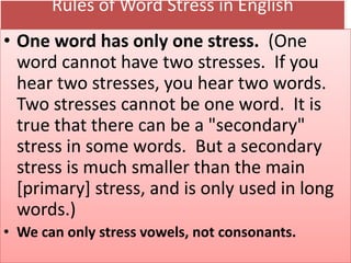 Rules of Word Stress in English
• One word has only one stress. (One
word cannot have two stresses. If you
hear two stresses, you hear two words.
Two stresses cannot be one word. It is
true that there can be a "secondary"
stress in some words. But a secondary
stress is much smaller than the main
[primary] stress, and is only used in long
words.)
• We can only stress vowels, not consonants.
 