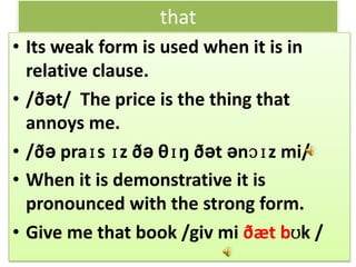 that
• Its weak form is used when it is in
relative clause.
• /ðət/ The price is the thing that
annoys me.
• /ðə praɪs ɪz ðə θɪŋ ðət ənɔɪz mi/
• When it is demonstrative it is
pronounced with the strong form.
• Give me that book /giv mi ðæt bʊk /
 