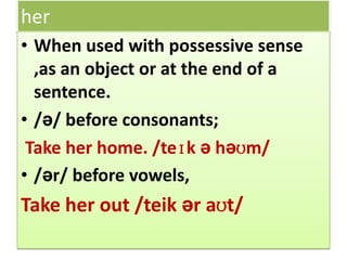her
• When used with possessive sense
,as an object or at the end of a
sentence.
• /ə/ before consonants;
Take her home. /teɪk ə həʊm/
• /ər/ before vowels,
Take her out /teik ər aʊt/
 