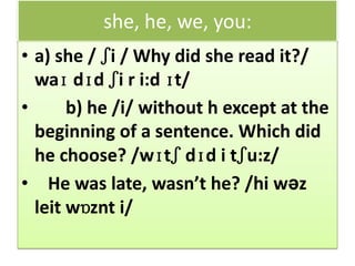 she, he, we, you:
• a) she / ʃi / Why did she read it?/
waɪ dɪd ʃi r i:d ɪt/
• b) he /i/ without h except at the
beginning of a sentence. Which did
he choose? /wɪtʃ dɪd i tʃu:z/
• He was late, wasn’t he? /hi wəz
leit wɒznt i/
 
