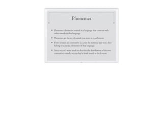 Phonemes
❖ Phonemes: distinctive sounds in a language that contrast with
other sounds in that language
❖ Phonemes are the set of sounds you store in your lexicon
❖ If two sounds are contrastive (i.e. pass the minimal pair test), they
belong to separate phonemes of that language
❖ Since we can’t write a rule to describe the distribution of the two
contrastive sounds, we say they’re both stored in the lexicon
13
 