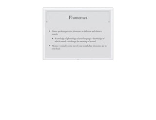 Phonemes
❖ Native speakers perceive phonemes as diﬀerent and distinct
sounds
★ Knowledge of phonology of your language = knowledge of
which sounds can change the meaning of a word
❖ Phones (=sounds) come out of your mouth, but phonemes are in
your head
15
 