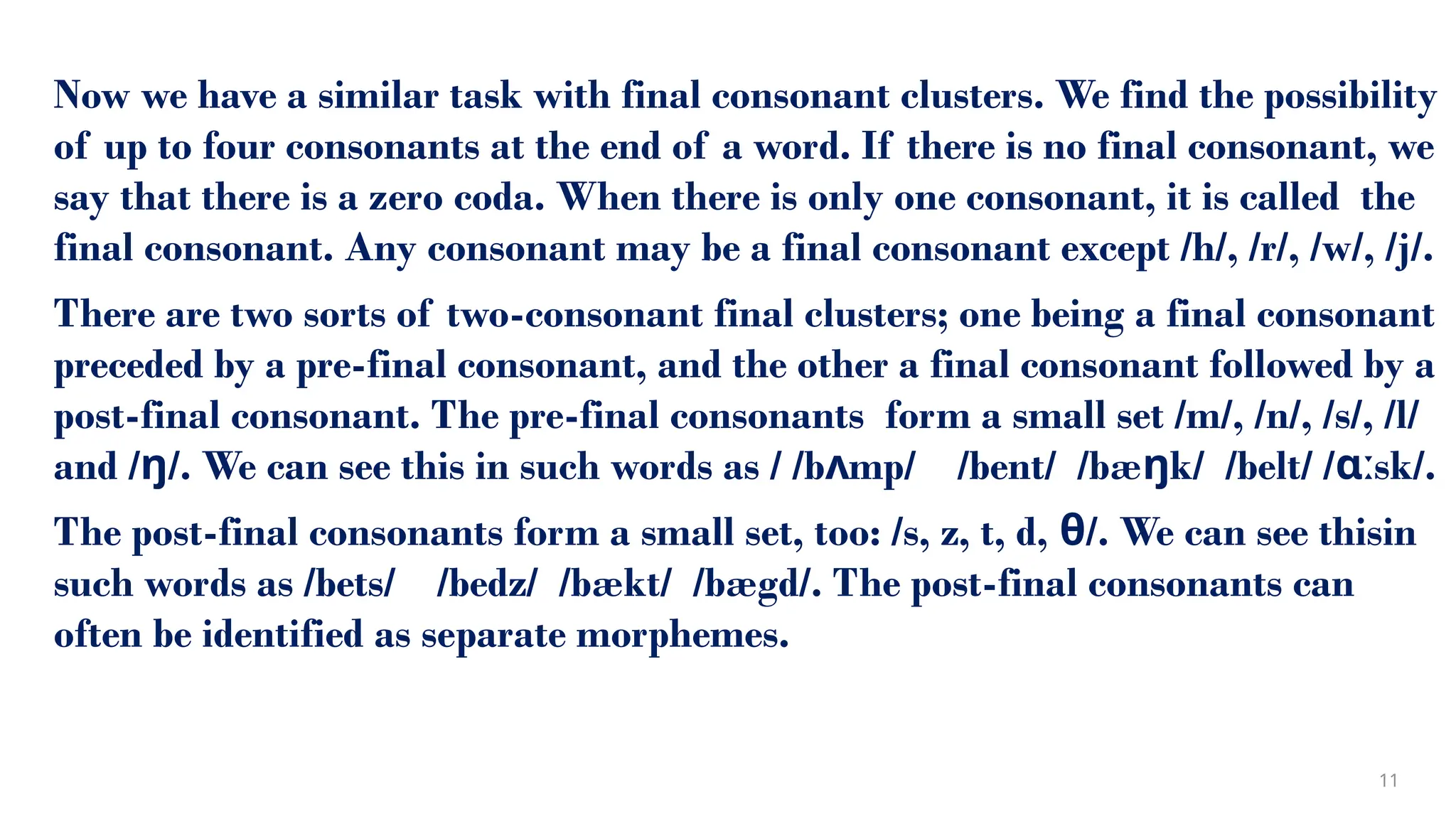 Now we have a similar task with final consonant clusters. We find the possibility
of up to four consonants at the end of a word. If there is no final consonant, we
say that there is a zero coda. When there is only one consonant, it is called the
final consonant. Any consonant may be a final consonant except /h/, /r/, /w/, /j/.
There are two sorts of two-consonant final clusters; one being a final consonant
preceded by a pre-final consonant, and the other a final consonant followed by a
post-final consonant. The pre-final consonants form a small set /m/, /n/, /s/, /l/
and / /. We can see this in such words as / /b mp/ /bent/ /bæ k/ /belt/ / sk/.
ŋ ʌ ŋ ɑː
The post-final consonants form a small set, too: /s, z, t, d, θ/. We can see thisin
such words as /bets/ /bedz/ /bækt/ /bægd/. The post-final consonants can
often be identified as separate morphemes.
11
 