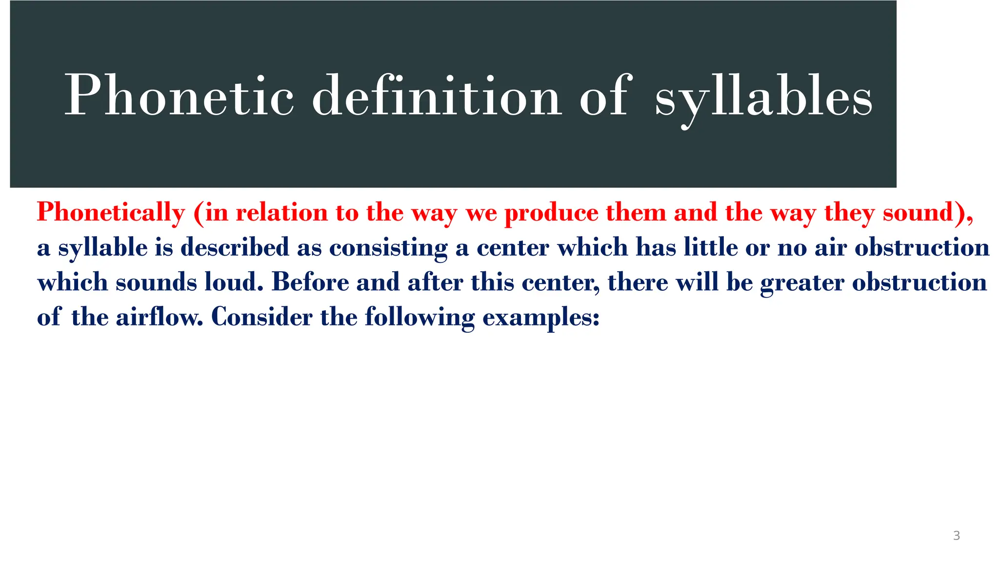 Phonetic definition of syllables
Phonetically (in relation to the way we produce them and the way they sound),
a syllable is described as consisting a center which has little or no air obstruction
which sounds loud. Before and after this center, there will be greater obstruction
of the airflow. Consider the following examples:
3
 
