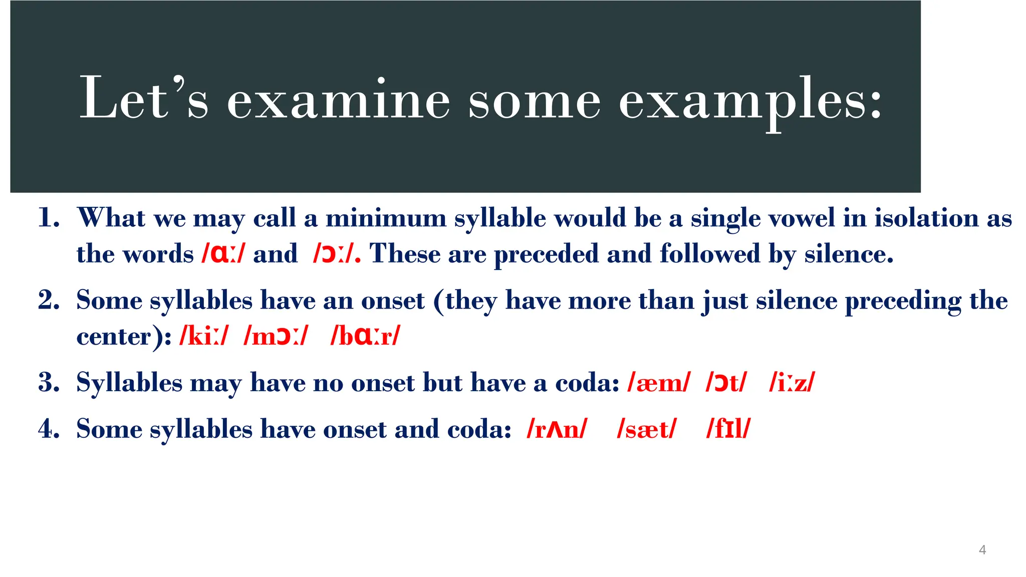 Let’s examine some examples:
1. What we may call a minimum syllable would be a single vowel in isolation as
the words / /
ɑː and / /.
ɔː These are preceded and followed by silence.
2. Some syllables have an onset (they have more than just silence preceding the
center): /ki / /m / /b r/
ː ɔː ɑː
3. Syllables may have no onset but have a coda: /æm/ / t/ /i z/
ɔ ː
4. Some syllables have onset and coda: /r n/ /sæt/ /f l/
ʌ ɪ
4
 