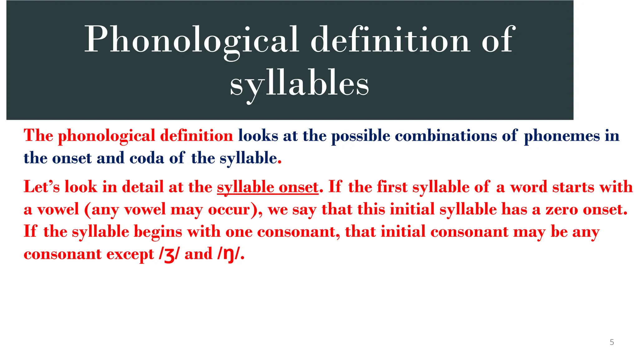 Phonological definition of
syllables
The phonological definition looks at the possible combinations of phonemes in
the onset and coda of the syllable.
Let’s look in detail at the syllable onset. If the first syllable of a word starts with
a vowel (any vowel may occur), we say that this initial syllable has a zero onset.
If the syllable begins with one consonant, that initial consonant may be any
consonant except / / and / /.
ʒ ŋ
5
 