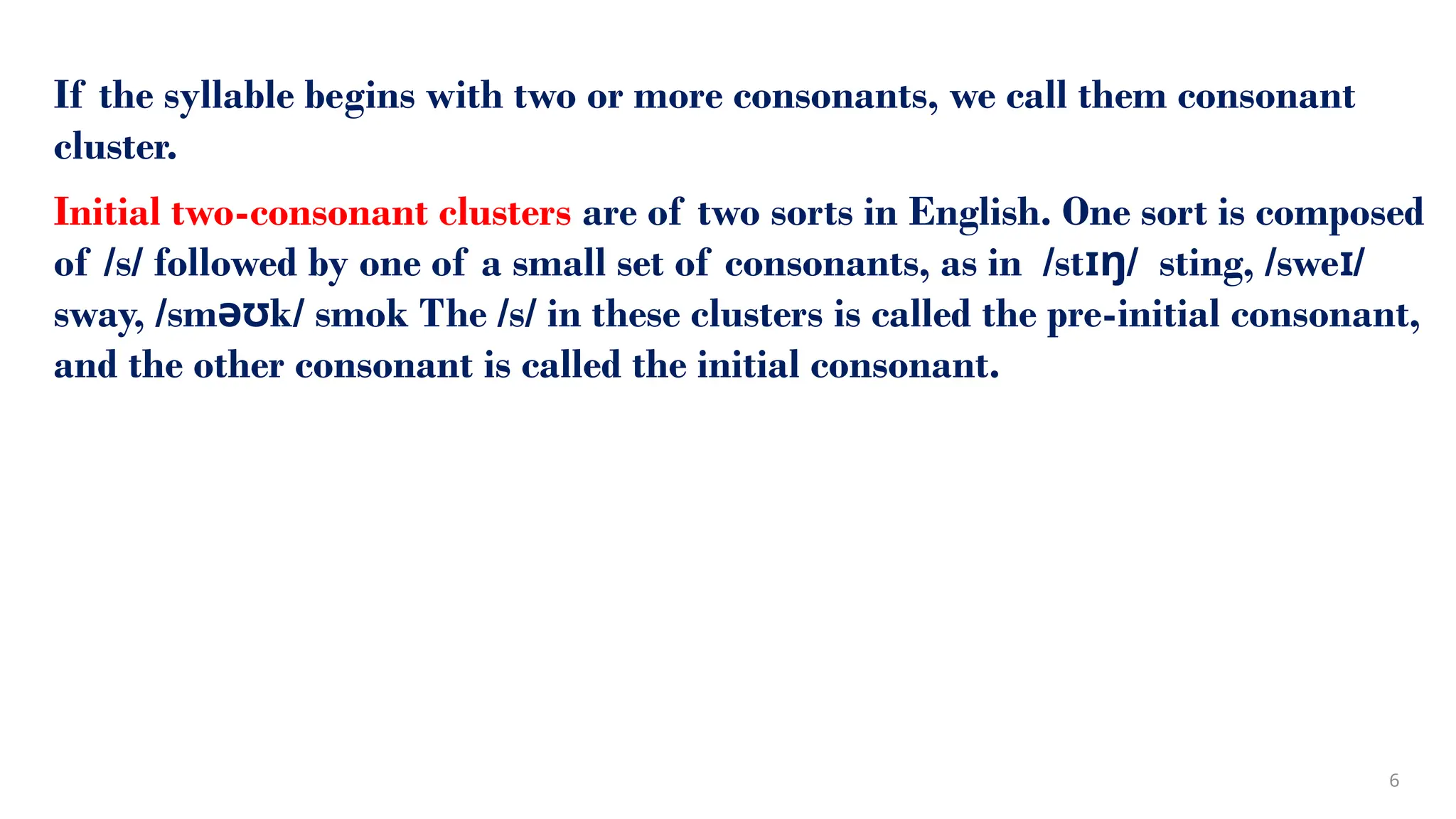 If the syllable begins with two or more consonants, we call them consonant
cluster.
Initial two-consonant clusters are of two sorts in English. One sort is composed
of /s/ followed by one of a small set of consonants, as in /st / sting, /swe /
ɪŋ ɪ
sway, /sm k/ smok The /s/ in these clusters is called the pre-initial consonant,
əʊ
and the other consonant is called the initial consonant.
6
 