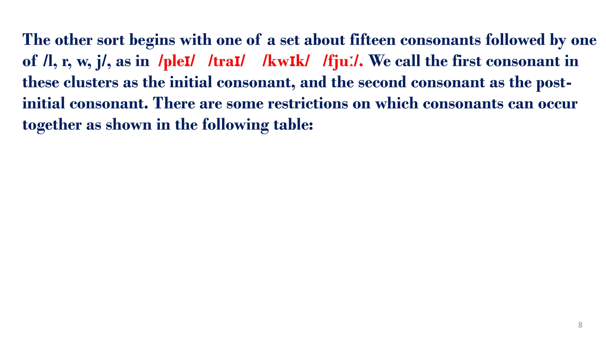 The other sort begins with one of a set about fifteen consonants followed by one
of /l, r, w, j/, as in /ple / /tra / /kw k/ /fju /.
ɪ ɪ ɪ ː We call the first consonant in
these clusters as the initial consonant, and the second consonant as the post-
initial consonant. There are some restrictions on which consonants can occur
together as shown in the following table:
8
 