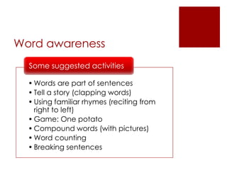 Word awareness
• Words are part of sentences
• Tell a story (clapping words)
• Using familiar rhymes (reciting from
right to left)
• Game: One potato
• Compound words (with pictures)
• Word counting
• Breaking sentences
Some suggested activities
 