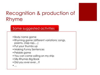 •Body name game
•Rhyming game (different variations: songs,
poems, clap rap,…)
•Put your thumbs up
•Making Funny Sentences
•Pebble game
•You can come sailing on my ship
•Silly Rhymes Big Book
•Did you ever ever…?
•…
Some suggested activities
Recognition & production of
Rhyme
 