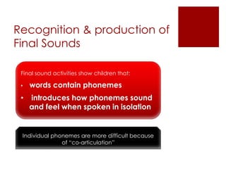 Recognition & production of
Final Sounds
Final sound activities show children that:
• words contain phonemes
• introduces how phonemes sound
and feel when spoken in isolation
Individual phonemes are more difficult because
of “co-articulation”
 