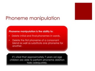 Phoneme manipulation
Phoneme manipulation is the ability to:
• Delete initial and final phonemes in words.
• Delete the first phoneme of a consonant
blend as well as substitute one phoneme for
another.
It’s sited that approximately 7 years od age
children are able to perform phoneme deletion
tasks adequately.
 