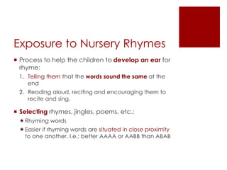 Exposure to Nursery Rhymes
 Process to help the children to develop an ear for
rhyme:
1. Telling them that the words sound the same at the
end
2. Reading aloud, reciting and encouraging them to
recite and sing.
 Selecting rhymes, jingles, poems, etc.:
Rhyming words
Easier if rhyming words are situated in close proximity
to one another. I.e.: better AAAA or AABB than ABAB
 