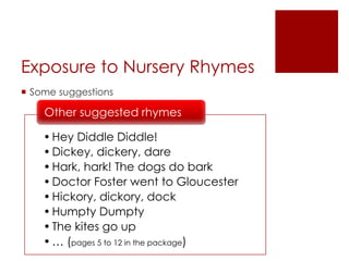 Exposure to Nursery Rhymes
 Some suggestions
•Hey Diddle Diddle!
•Dickey, dickery, dare
•Hark, hark! The dogs do bark
•Doctor Foster went to Gloucester
•Hickory, dickory, dock
•Humpty Dumpty
•The kites go up
•… (pages 5 to 12 in the package)
Other suggested rhymes
 