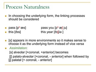 Process Naturalness
 In choosing the underlying form, the linking processes
should be considered
 pass [ph æs] pass you [ph æʃ ju]
 this [ðɪs] this year [ðɪʃjiə ]
 [s] appears in more environments so it makes sense to
choose it as the underlying form instead of vice versa
 Assimilation:
[s] alveolar [+coronal, +anterior] becomes
[ʃ] palato-alveolar [+coronal, - anterior] when followed by
[j] palatal [+ coronal, - anterior]
 