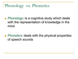 Phonology vs. Phonetics
 Phonology: is a cognitive study which deals
with the representation of knowledge in the
mind
 Phonetics: deals with the physical properties
of speech sounds
 