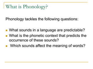What is Phonology?
Phonology tackles the following questions:
 What sounds in a language are predictable?
 What is the phonetic context that predicts the
occurrence of these sounds?
 Which sounds affect the meaning of words?
 