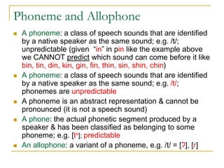 Phoneme and Allophone
 A phoneme: a class of speech sounds that are identified
by a native speaker as the same sound; e.g. /t/;
unpredictable (given “in” in pin like the example above
we CANNOT predict which sound can come before it like
bin, tin, din, kin, gin, fin, thin, sin, shin, chin)
 A phoneme: a class of speech sounds that are identified
by a native speaker as the same sound; e.g. /t/;
phonemes are unpredictable
 A phoneme is an abstract representation & cannot be
pronounced (it is not a speech sound)
 A phone: the actual phonetic segment produced by a
speaker & has been classified as belonging to some
phoneme; e.g. [th]; predictable
 An allophone: a variant of a phoneme, e.g. /t/ = [ʔ], [ɾ]
 