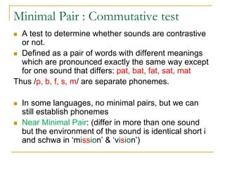 Minimal Pair : Commutative test
 A test to determine whether sounds are contrastive
or not.
 Defined as a pair of words with different meanings
which are pronounced exactly the same way except
for one sound that differs: pat, bat, fat, sat, mat
Thus /p, b, f, s, m/ are separate phonemes.
 In some languages, no minimal pairs, but we can
still establish phonemes
 Near Minimal Pair: (differ in more than one sound
but the environment of the sound is identical short i
and schwa in ‘mission’ & ‘vision’)
 