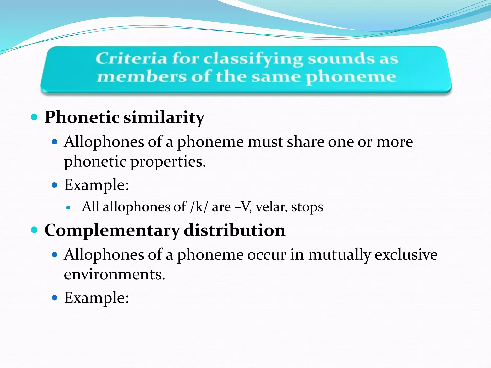  Phonetic similarity
 Allophones of a phoneme must share one or more
phonetic properties.
 Example:
 All allophones of /k/ are –V, velar, stops
 Complementary distribution
 Allophones of a phoneme occur in mutually exclusive
environments.
 Example:
 