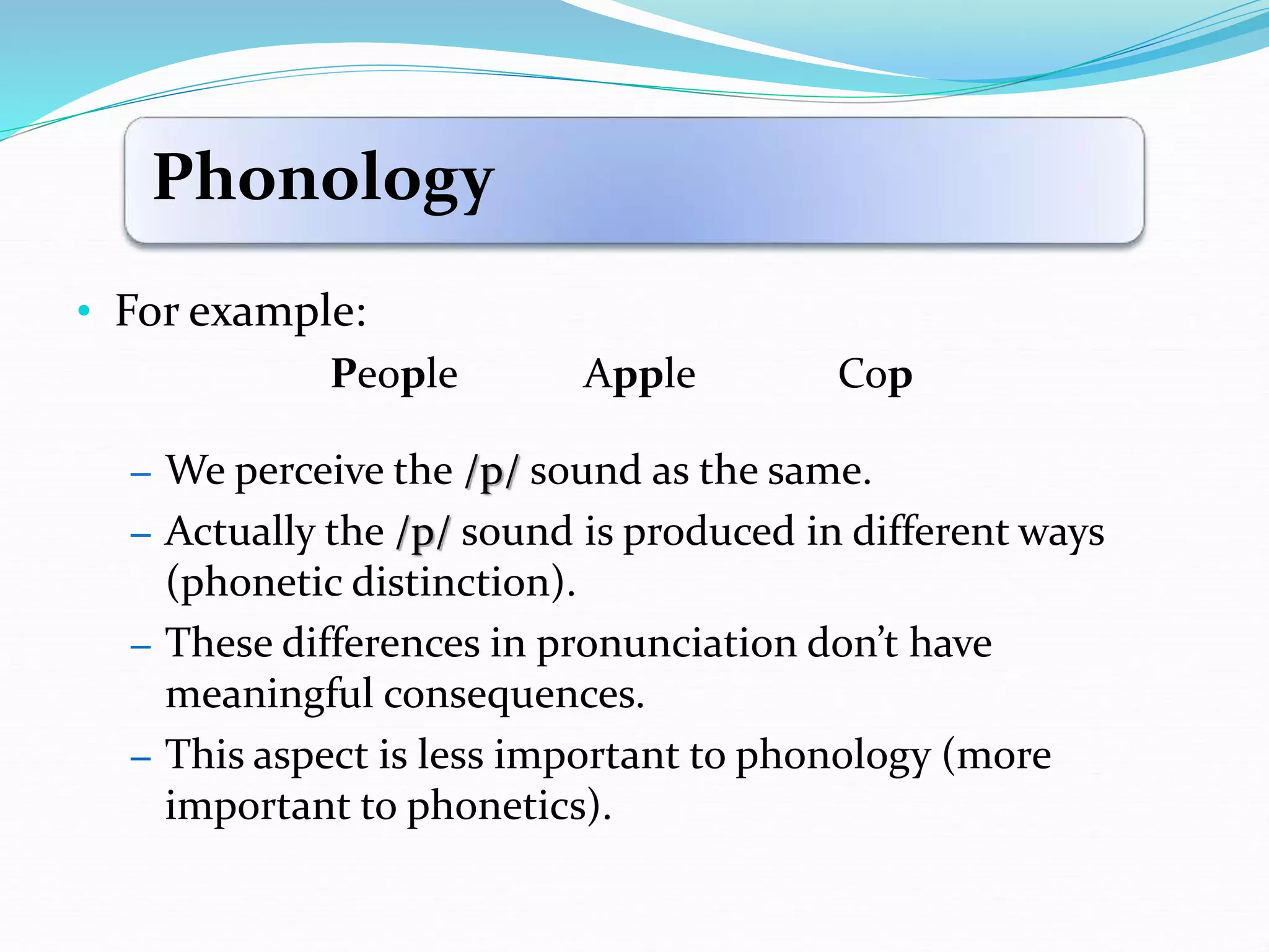 Phonology
• For example:
People Apple Cop
– We perceive the /p/ sound as the same.
– Actually the /p/ sound is produced in different ways
(phonetic distinction).
– These differences in pronunciation don’t have
meaningful consequences.
– This aspect is less important to phonology (more
important to phonetics).
 