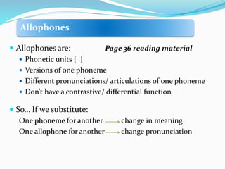 Allophones
 Allophones are: Page 36 reading material
 Phonetic units [ ]
 Versions of one phoneme
 Different pronunciations/ articulations of one phoneme
 Don’t have a contrastive/ differential function
 So… If we substitute:
One phoneme for another change in meaning
One allophone for another change pronunciation
 