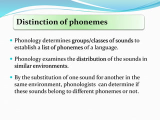 Distinction of phonemes
 Phonology determines groups/classes of sounds to
establish a list of phonemes of a language.
 Phonology examines the distribution of the sounds in
similar environments.
 By the substitution of one sound for another in the
same environment, phonologists can determine if
these sounds belong to different phonemes or not.
 