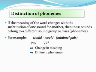  If the meaning of the word changes with the
susbtitution of one sound for another, then these sounds
belong to a different sound group or class (phonemes).
 For example: would – could (minimal pair)
/w/ /k/
Change in meaning
Different phonemes
Distinction of phonemes
 