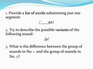 1. Provide a list of words substituting just one
segment:
/____æt/
2. Try to describe the possible variants of the
following sound:
/p/
3. What is the difference between the group of
sounds in No. 1 and the group of sounds in
No. 2?
 