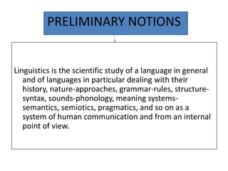 PRELIMINARY NOTIONS


Linguistics is the scientific study of a language in general
   and of languages in particular dealing with their
   history, nature-approaches, grammar-rules, structure-
   syntax, sounds-phonology, meaning systems-
   semantics, semiotics, pragmatics, and so on as a
   system of human communication and from an internal
   point of view.
 