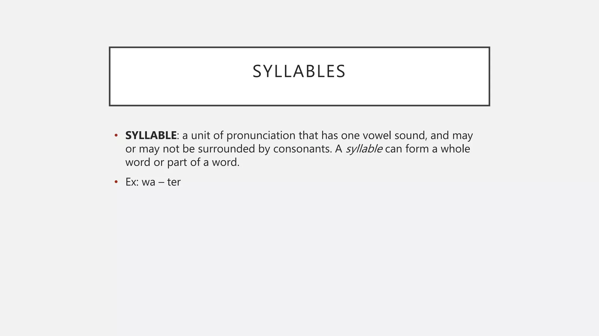 SYLLABLES
• SYLLABLE: a unit of pronunciation that has one vowel sound, and may
or may not be surrounded by consonants. A syllable can form a whole
word or part of a word.
• Ex: wa – ter
 