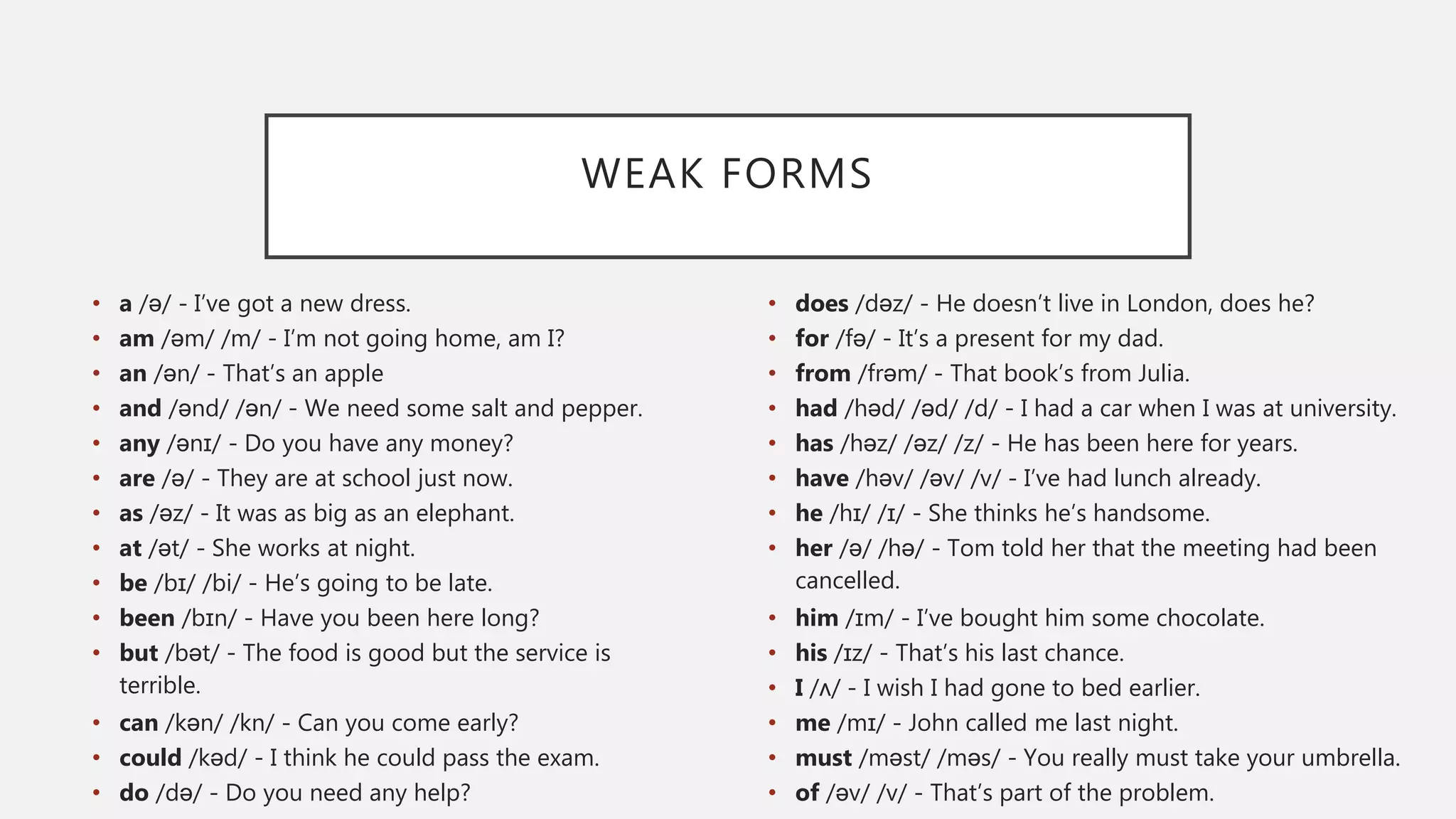 WEAK FORMS
• a /ə/ - I’ve got a new dress.
• am /əm/ /m/ - I’m not going home, am I?
• an /ən/ - That’s an apple
• and /ənd/ /ən/ - We need some salt and pepper.
• any /ənɪ/ - Do you have any money?
• are /ə/ - They are at school just now.
• as /əz/ - It was as big as an elephant.
• at /ət/ - She works at night.
• be /bɪ/ /bi/ - He’s going to be late.
• been /bɪn/ - Have you been here long?
• but /bət/ - The food is good but the service is
terrible.
• can /kən/ /kn/ - Can you come early?
• could /kəd/ - I think he could pass the exam.
• do /də/ - Do you need any help?
• does /dəz/ - He doesn’t live in London, does he?
• for /fə/ - It’s a present for my dad.
• from /frəm/ - That book’s from Julia.
• had /həd/ /əd/ /d/ - I had a car when I was at university.
• has /həz/ /əz/ /z/ - He has been here for years.
• have /həv/ /əv/ /v/ - I’ve had lunch already.
• he /hɪ/ /ɪ/ - She thinks he’s handsome.
• her /ə/ /hə/ - Tom told her that the meeting had been
cancelled.
• him /ɪm/ - I’ve bought him some chocolate.
• his /ɪz/ - That’s his last chance.
• I /ʌ/ - I wish I had gone to bed earlier.
• me /mɪ/ - John called me last night.
• must /məst/ /məs/ - You really must take your umbrella.
• of /əv/ /v/ - That’s part of the problem.
 