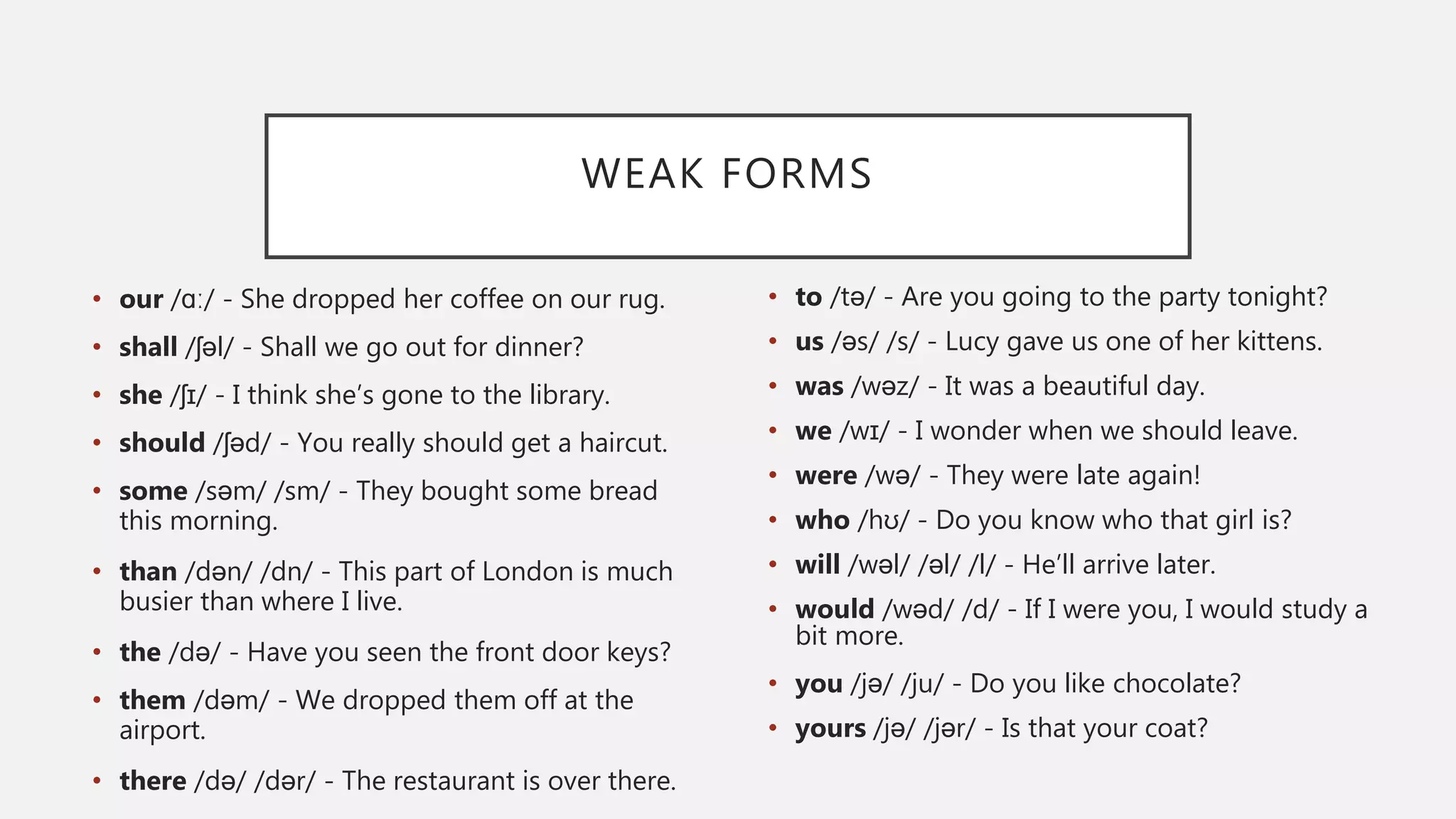 WEAK FORMS
• our /ɑː/ - She dropped her coffee on our rug.
• shall /ʃəl/ - Shall we go out for dinner?
• she /ʃɪ/ - I think she’s gone to the library.
• should /ʃəd/ - You really should get a haircut.
• some /səm/ /sm/ - They bought some bread
this morning.
• than /dən/ /dn/ - This part of London is much
busier than where I live.
• the /də/ - Have you seen the front door keys?
• them /dəm/ - We dropped them off at the
airport.
• there /də/ /dər/ - The restaurant is over there.
• to /tə/ - Are you going to the party tonight?
• us /əs/ /s/ - Lucy gave us one of her kittens.
• was /wəz/ - It was a beautiful day.
• we /wɪ/ - I wonder when we should leave.
• were /wə/ - They were late again!
• who /hʊ/ - Do you know who that girl is?
• will /wəl/ /əl/ /l/ - He’ll arrive later.
• would /wəd/ /d/ - If I were you, I would study a
bit more.
• you /jə/ /ju/ - Do you like chocolate?
• yours /jə/ /jər/ - Is that your coat?
 
