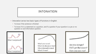 INTONATION
• Intonation serves two basic types of functions in English.
• To know if the sentence is finished
• To know if it is a statement or a question, and if a question if your question is a yes or no
question or and information question.
 