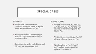 SPECIAL CASES
SIMPLE PAST
• With voiced consonants we
pronounce the past tense in regular
verbs (ed) with the sound /d/
• With the voiceless consonants the
sound for the regular verbs (ed) is
pronounced /t/
• Exceptions the verbs ended in /t/ and
/d/ that are pronounced /ɪd/
PLURAL FORMS
• Voiced consonants /b/, /d/, /g/,
/v/, /l/, /m/, /n/, /r/, /ŋ/ and /ð/,
vowels and diphthongs use the
sound /z/.
• Voiceless consonants /p/, /t/, /k/,
/f/, and /θ/ use the soun /s/.
• Word ending in /s/, /z/, /sh/,
/ch/, and /j/ require another
syllable /ɪz/ and /uz/.
 