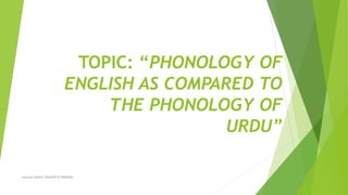 TOPIC: “PHONOLOGY OF
ENGLISH AS COMPARED TO
THE PHONOLOGY OF
URDU”
Lecture Notes: SHAGUFTA MOGHAL
 
