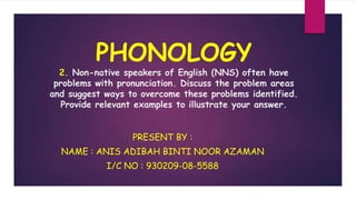 PHONOLOGY
2. Non-native speakers of English (NNS) often have
problems with pronunciation. Discuss the problem areas
and suggest ways to overcome these problems identified.
Provide relevant examples to illustrate your answer.
PRESENT BY :
NAME : ANIS ADIBAH BINTI NOOR AZAMAN
I/C NO : 930209-08-5588
 