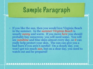 Sample Paragraph If you like the sun, then you would love Virginia Beach in the summer.  In the   summer   Virginia   Beach  is usually  sunny   and warm.  If you move  here  you should probably buy sunscreen- you will need some.  You will see  sunshine  and blue skies almost every day, so  it  can really help protect your skin.  The sun can give you a bad burn if you aren’t careful!  On a cloudy day, you won’t get too much  sun , but on a clear day, you need to watch out and be prepared! 