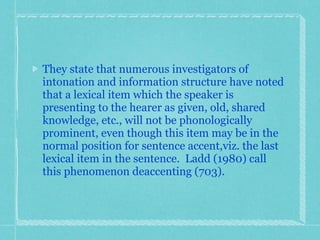They state that numerous investigators of intonation and information structure have noted that a lexical item which the speaker is presenting to the hearer as given, old, shared knowledge, etc., will not be phonologically prominent, even though this item may be in the normal position for sentence accent,viz. the last lexical item in the sentence.  Ladd (1980) call this phenomenon deaccenting (703). 