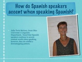 How do Spanish speakers accent when speaking Spanish? Julia Tevis McGory, from Ohio University’s Linguistic Department,  found that Spanish speakers continue to accent content words when speaking, however, they do exhibit a downstepping pattern. 
