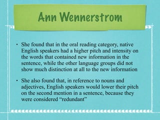 Ann Wennerstrom She found that in the oral reading category, native English speakers had a higher pitch and intensity on the words that contained new information in the sentence, while the other language groups did not show much distinction at all to the new information She also found that, in reference to nouns and adjectives, English speakers would lower their pitch on the second mention in a sentence, because they were considered “redundant” 
