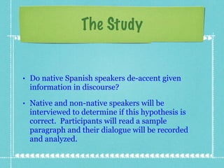 Do native Spanish speakers de-accent given information in discourse? Native and non-native speakers will be interviewed to determine if this hypothesis is correct.  Participants will read a sample paragraph and their dialogue will be recorded and analyzed.  The Study 