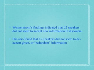 Wennerstrom’s findings indicated that L2 speakers did not seem to accent new information in discourse.  She also found that L2 speakers did not seem to de-accent given, or “redundant” information 