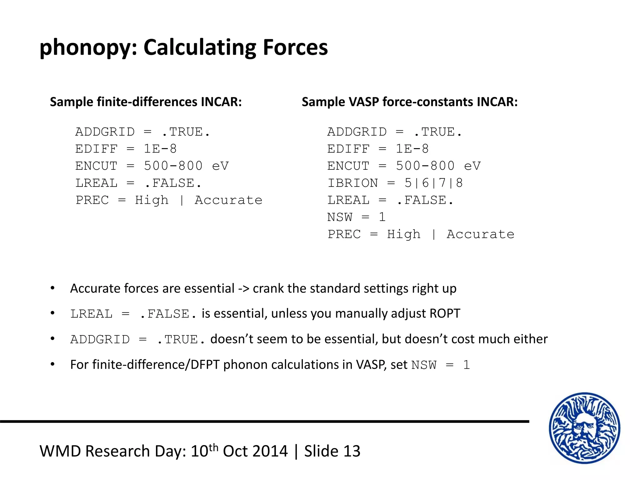 phonopy: Calculating Forces
WMD Research Day: 10th Oct 2014 | Slide 13
ADDGRID = .TRUE.
EDIFF = 1E-8
ENCUT = 500-800 eV
LREAL = .FALSE.
PREC = High | Accurate
ADDGRID = .TRUE.
EDIFF = 1E-8
ENCUT = 500-800 eV
IBRION = 5|6|7|8
LREAL = .FALSE.
NSW = 1
PREC = High | Accurate
• Accurate forces are essential -> crank the standard settings right up
• LREAL = .FALSE. is essential, unless you manually adjust ROPT
• ADDGRID = .TRUE. doesn’t seem to be essential, but doesn’t cost much either
• For finite-difference/DFPT phonon calculations in VASP, set NSW = 1
Sample finite-differences INCAR: Sample VASP force-constants INCAR:
 