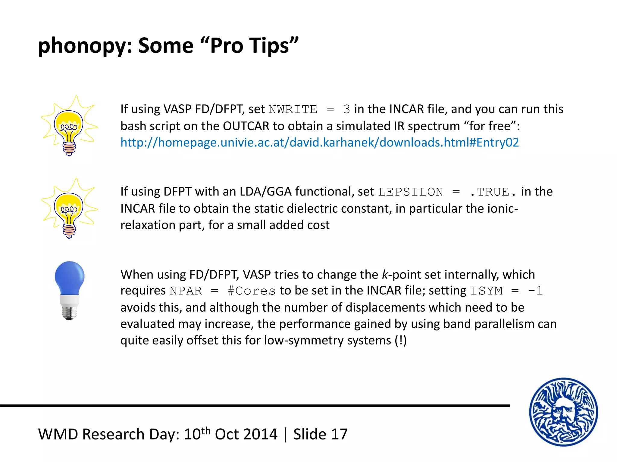 phonopy: Some “Pro Tips”
WMD Research Day: 10th Oct 2014 | Slide 17
If using VASP FD/DFPT, set NWRITE = 3 in the INCAR file, and you can run this
bash script on the OUTCAR to obtain a simulated IR spectrum “for free”:
http://homepage.univie.ac.at/david.karhanek/downloads.html#Entry02
If using DFPT with an LDA/GGA functional, set LEPSILON = .TRUE. in the
INCAR file to obtain the static dielectric constant, in particular the ionic-
relaxation part, for a small added cost
When using FD/DFPT, VASP tries to change the k-point set internally, which
requires NPAR = #Cores to be set in the INCAR file; setting ISYM = -1
avoids this, and although the number of displacements which need to be
evaluated may increase, the performance gained by using band parallelism can
quite easily offset this for low-symmetry systems (!)
 